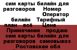 сим карты билайн для разговоров. › Номер ­ 8906, 961, 960, 909. › Оператор ­ билайн › Тарифный план ­ всё 1 › Цена ­ 50 › Примечание ­ продаю сим карты билайн для разговоров. самовывоз. - Ростовская обл., Ростов-на-Дону г. Сотовые телефоны и связь » Продам sim-карты и номера   . Ростовская обл.